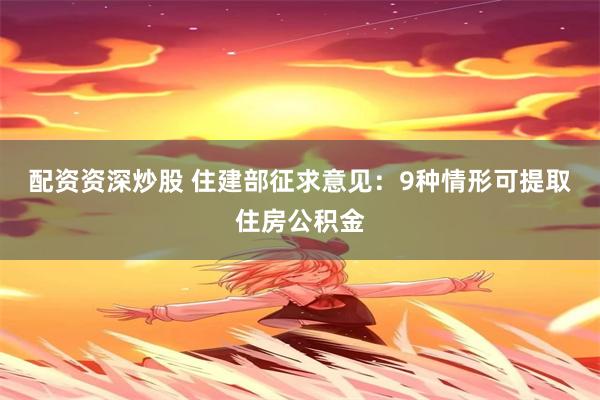 配资资深炒股 住建部征求意见：9种情形可提取住房公积金
