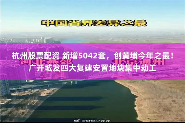 杭州股票配资 新增5042套,创黄埔今年之最!广开城发四大复建安置地块集中动工