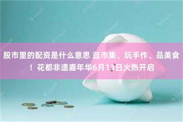 股市里的配资是什么意思 逛市集、玩手作、品美食!花都非遗嘉年华6月13日火热开启