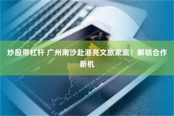炒股带杠杆 广州南沙赴港亮文旅家底!解锁合作新机