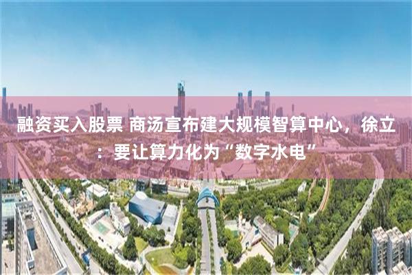 融资买入股票 商汤宣布建大规模智算中心，徐立：要让算力化为“数字水电”