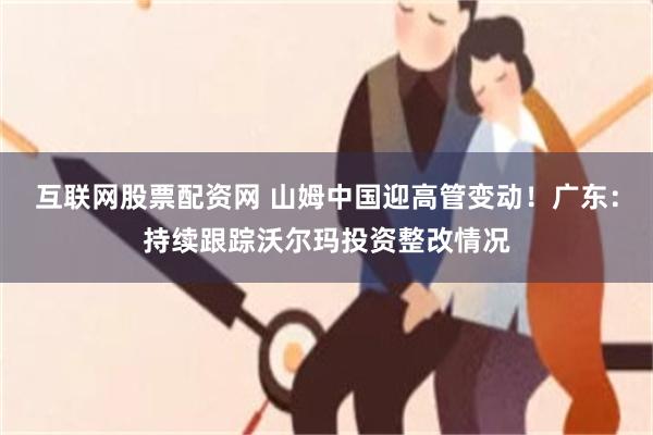 互联网股票配资网 山姆中国迎高管变动！广东：持续跟踪沃尔玛投资整改情况
