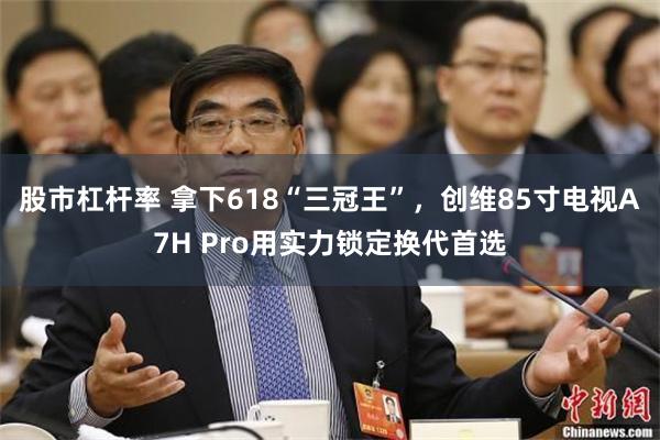 股市杠杆率 拿下618“三冠王”，创维85寸电视A7H Pro用实力锁定换代首选