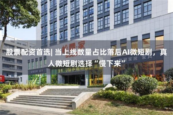 股票配资首选| 当上线数量占比落后AI微短剧，真人微短剧选择“慢下来”