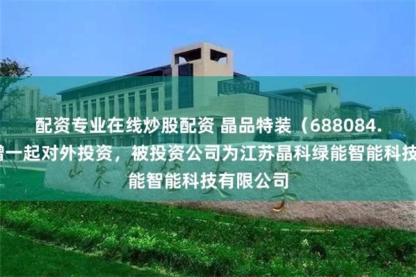 配资专业在线炒股配资 晶品特装（688084.SH）新增一起对外投资，被投资公司为江苏晶科绿能智能科技有限公司