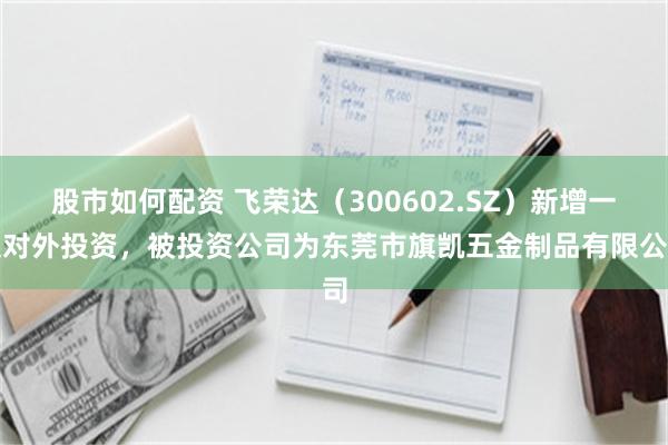 股市如何配资 飞荣达（300602.SZ）新增一起对外投资，被投资公司为东莞市旗凯五金制品有限公司