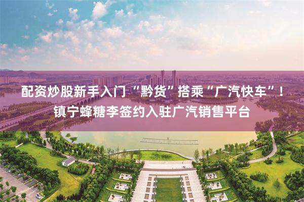配资炒股新手入门 “黔货”搭乘“广汽快车”！镇宁蜂糖李签约入驻广汽销售平台