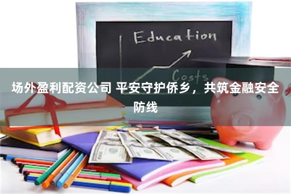 场外盈利配资公司 平安守护侨乡，共筑金融安全防线