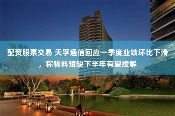 配资股票交易 天孚通信回应一季度业绩环比下滑，称物料短缺下半年有望缓解