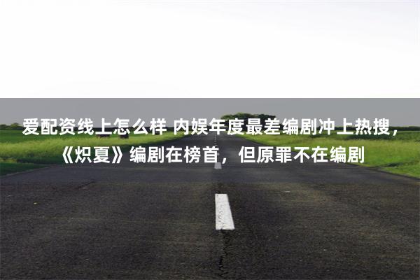 爱配资线上怎么样 内娱年度最差编剧冲上热搜,《炽夏》编剧在榜首,但原罪不在编剧