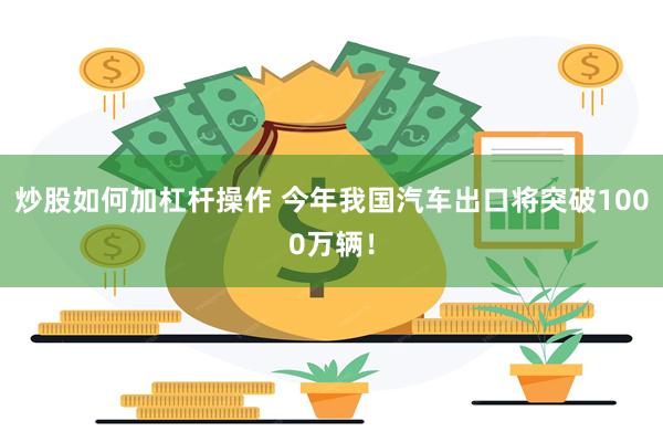 炒股如何加杠杆操作 今年我国汽车出口将突破1000万辆!
