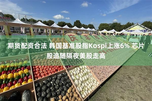 期货配资合法 韩国基准股指Kospi上涨6% 芯片股追随隔夜美股走高