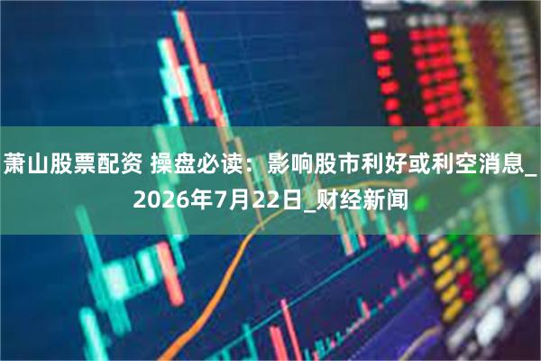萧山股票配资 操盘必读：影响股市利好或利空消息_2026年7月22日_财经新闻