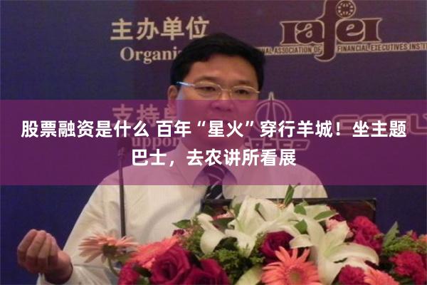 股票融资是什么 百年“星火”穿行羊城！坐主题巴士，去农讲所看展