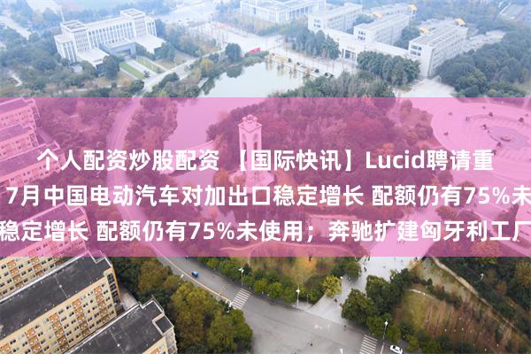个人配资炒股配资 【国际快讯】Lucid聘请重组顾问 股价大幅下挫;7月中国电动汽车对加出口稳定增长 配额仍有75%未使用;奔驰扩建匈牙利工厂