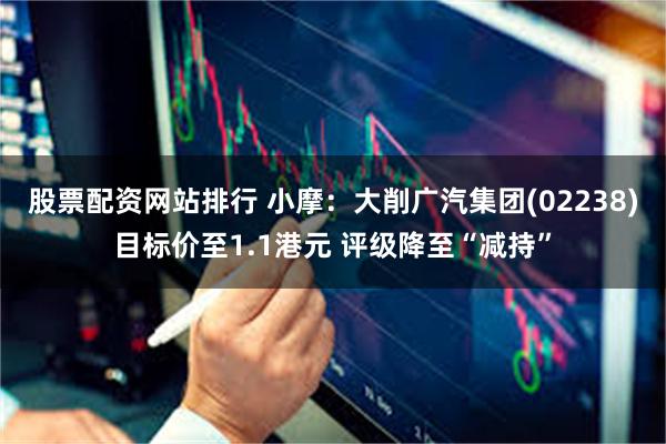 股票配资网站排行 小摩：大削广汽集团(02238)目标价至1.1港元 评级降至“减持”