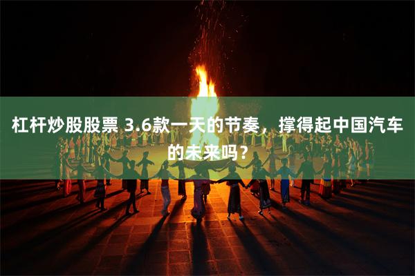 杠杆炒股股票 3.6款一天的节奏，撑得起中国汽车的未来吗？