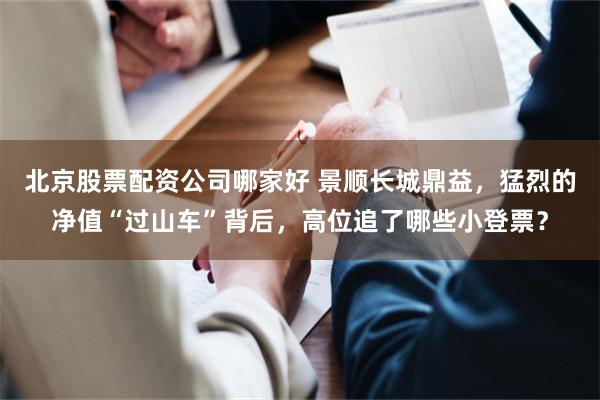 北京股票配资公司哪家好 景顺长城鼎益，猛烈的净值“过山车”背后，高位追了哪些小登票？