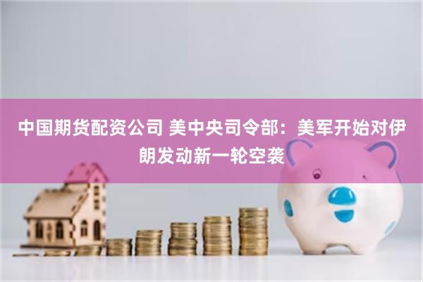 中国期货配资公司 美中央司令部：美军开始对伊朗发动新一轮空袭
