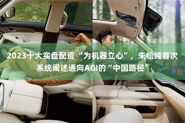 2023十大实盘配资 “为机器立心”，朱松纯首次系统阐述通向AGI的“中国路径”