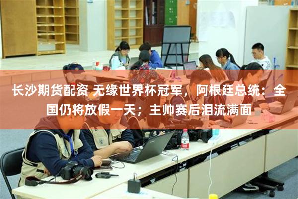 长沙期货配资 无缘世界杯冠军，阿根廷总统：全国仍将放假一天；主帅赛后泪流满面
