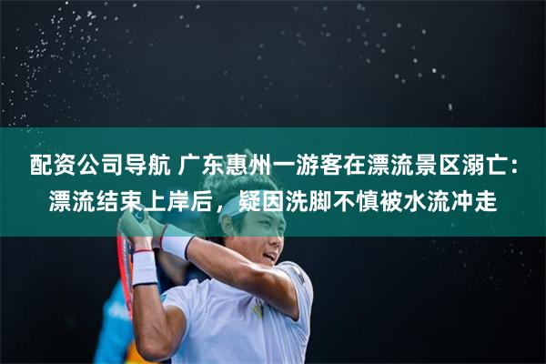 配资公司导航 广东惠州一游客在漂流景区溺亡:漂流结束上岸后,疑因洗脚不慎被水流冲走