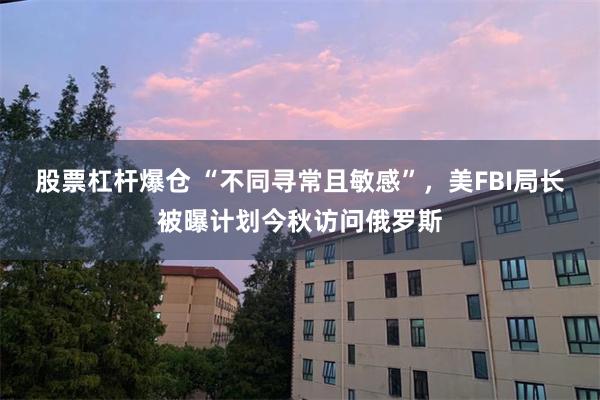股票杠杆爆仓 “不同寻常且敏感”，美FBI局长被曝计划今秋访问俄罗斯