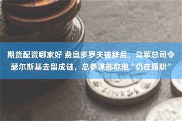 期货配资哪家好 费奥多罗夫被辞后，乌军总司令瑟尔斯基去留成谜，总参谋部称他“仍在履职”