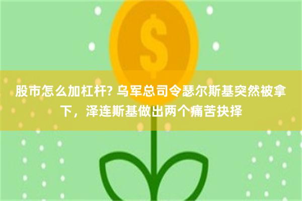 股市怎么加杠杆? 乌军总司令瑟尔斯基突然被拿下，泽连斯基做出两个痛苦抉择