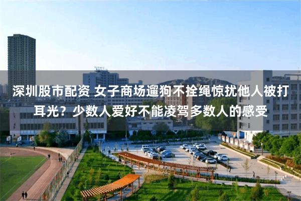深圳股市配资 女子商场遛狗不拴绳惊扰他人被打耳光？少数人爱好不能凌驾多数人的感受