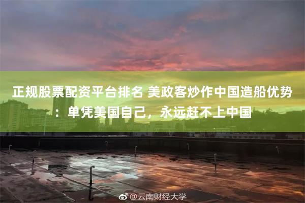 正规股票配资平台排名 美政客炒作中国造船优势：单凭美国自己，永远赶不上中国