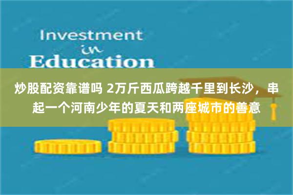 炒股配资靠谱吗 2万斤西瓜跨越千里到长沙，串起一个河南少年的夏天和两座城市的善意