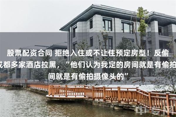 股票配资合同 拒绝入住或不让住预定房型！反偷拍博主遭成都多家酒店拉黑，“他们认为我定的房间就是有偷拍摄像头的”