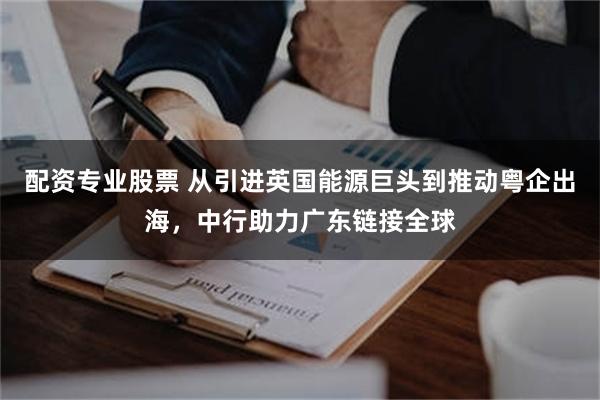 配资专业股票 从引进英国能源巨头到推动粤企出海,中行助力广东链接全球