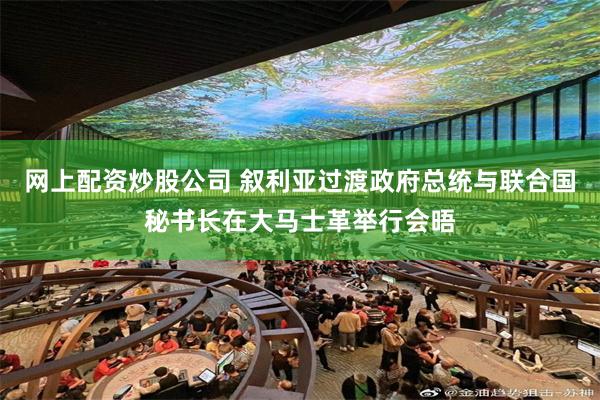 网上配资炒股公司 叙利亚过渡政府总统与联合国秘书长在大马士革举行会晤