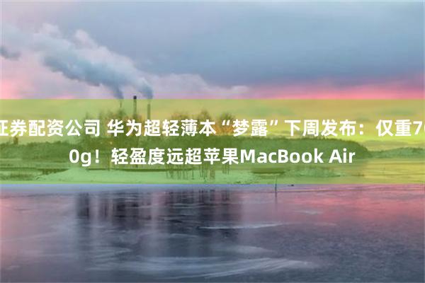 证券配资公司 华为超轻薄本“梦露”下周发布：仅重700g！轻盈度远超苹果MacBook Air