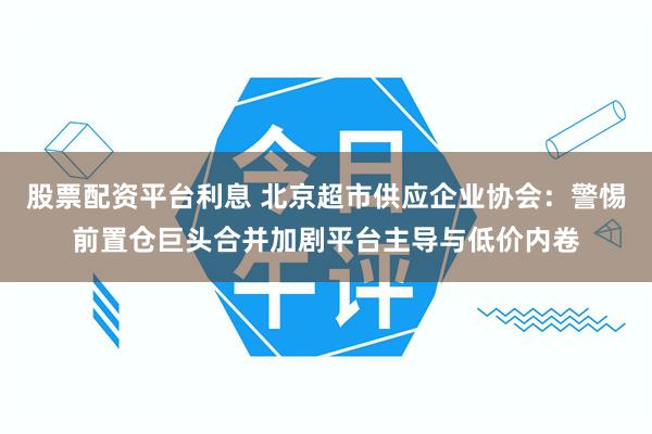 股票配资平台利息 北京超市供应企业协会：警惕前置仓巨头合并加剧平台主导与低价内卷