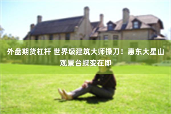 外盘期货杠杆 世界级建筑大师操刀！惠东大星山观景台蝶变在即