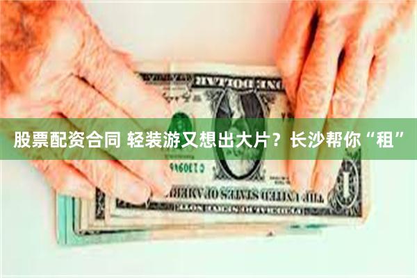 股票配资合同 轻装游又想出大片？长沙帮你“租”