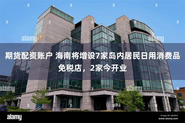 期货配资账户 海南将增设7家岛内居民日用消费品免税店，2家今开业