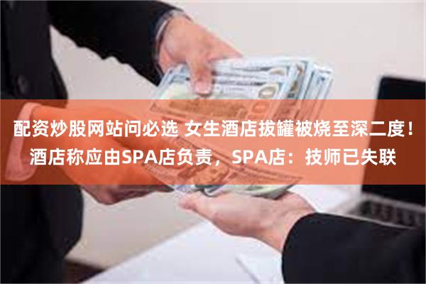 配资炒股网站问必选 女生酒店拔罐被烧至深二度！酒店称应由SPA店负责，SPA店：技师已失联