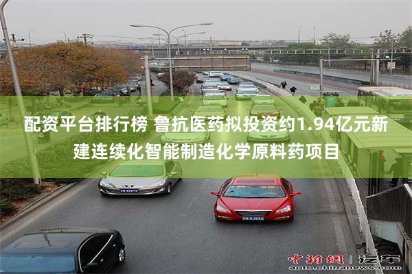 配资平台排行榜 鲁抗医药拟投资约1.94亿元新建连续化智能制造化学原料药项目