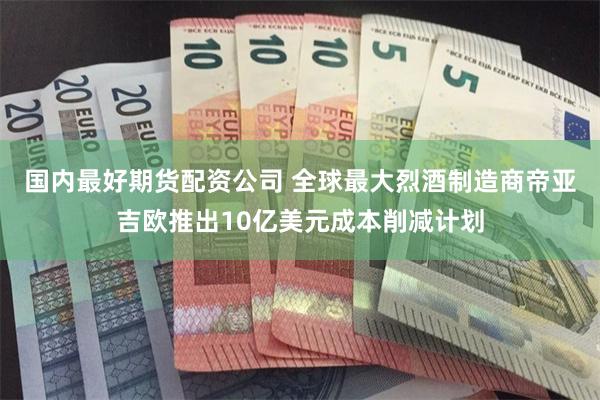 国内最好期货配资公司 全球最大烈酒制造商帝亚吉欧推出10亿美元成本削减计划