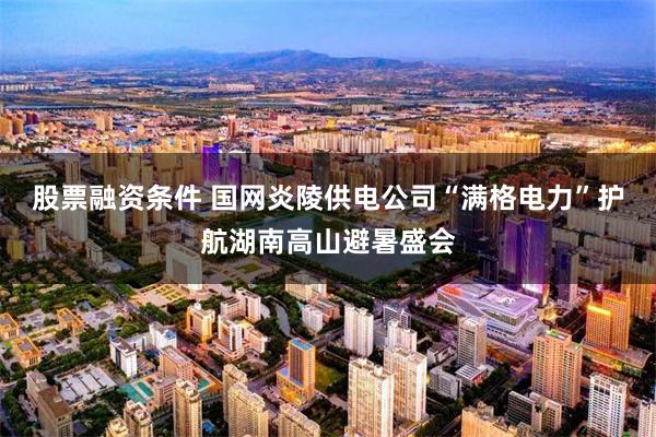 股票融资条件 国网炎陵供电公司“满格电力”护航湖南高山避暑盛会
