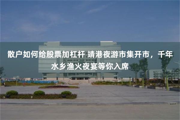 散户如何给股票加杠杆 靖港夜游市集开市，千年水乡渔火夜宴等你入席