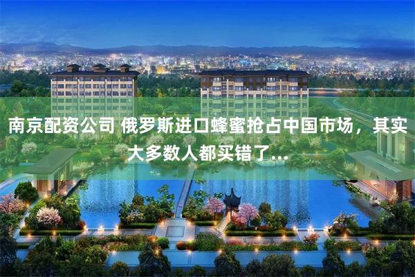 南京配资公司 俄罗斯进口蜂蜜抢占中国市场，其实大多数人都买错了...