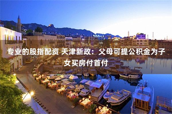 专业的股指配资 天津新政：父母可提公积金为子女买房付首付