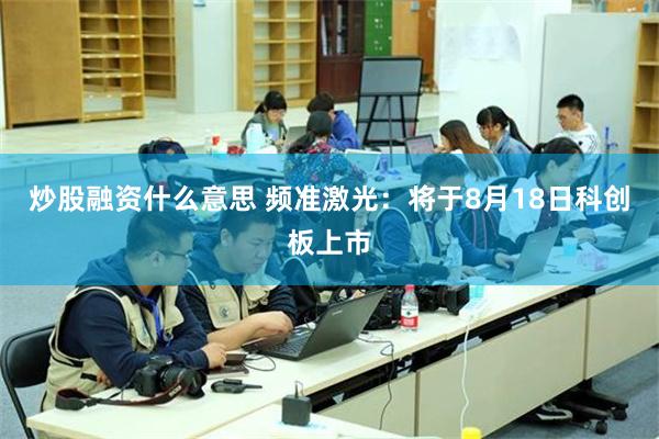 炒股融资什么意思 频准激光：将于8月18日科创板上市