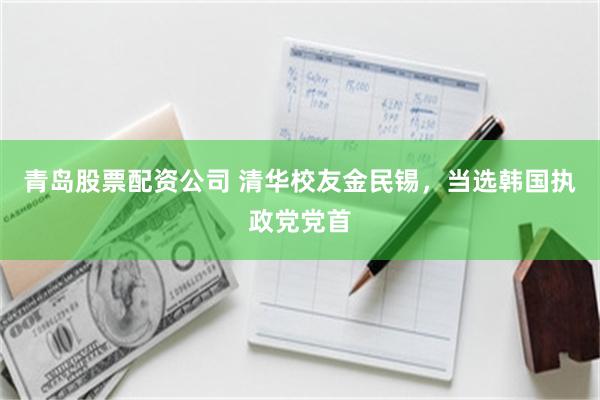 青岛股票配资公司 清华校友金民锡，当选韩国执政党党首
