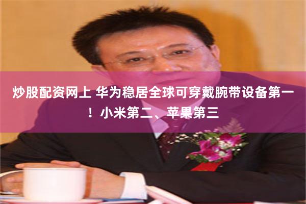 炒股配资网上 华为稳居全球可穿戴腕带设备第一！小米第二、苹果第三